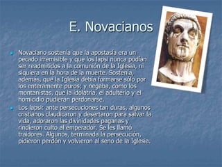 E. Novacianos
 Novaciano sostenía que la apostasía era un
pecado irremisible y que los lapsi nunca podían
ser readmitidos a la comunión de la Iglesia, ni
siquiera en la hora de la muerte. Sostenía,
además, que la Iglesia debía formarse sólo por
los enteramente puros; y negaba, como los
montanistas, que la idolatría, el adulterio y el
homicidio pudieran perdonarse.
 Los lapsi: ante persecuciones tan duras, algunos
cristianos claudicaron y desertaron para salvar la
vida, adoraron las divinidades paganas y
rindieron culto al emperador. Se les llamó
traidores. Algunos, terminada la persecución,
pidieron perdón y volvieron al seno de la Iglesia.
 