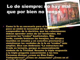 Lo de siempre: no hay mal
que por bien no venga
• Como la fe es necesaria para el bautismo, poco a
poco se sintió la necesidad de hacer breves
compendios de la doctrina, que los catecúmenos
debían aprender antes de ser bautizados. Así
nacieron los “credos” bautismales. Más
tarde, cuando brotaron las herejías, los obispos
reunidos en sínodos y en concilios precisaron y
sintetizaron las verdades de la fe en “credos” más
amplios. Dice san Ambrosio: “La estructura del
Credo es ternaria, porque es esencialmente
símbolo de la Trinidad. Resume la triple respuesta
a la triple pregunta concerniente a las tres
Personas divinas: ¿crees en Dios Padre
Todopoderoso? ¿Crees en Jesucristo? ¿Crees en el
 