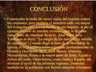 CONCLUSIÓN
• Comenzaba la lucha de varios siglos del imperio contra
los cristianos, pero también el atractivo cada vez mayor
del evangelio para los habitantes de ese imperio, al ver el
ejemplo heroico de muchos cristianos que se dejaban
matar antes de claudicar de su fe. ¡Qué razón tuvo
Tertuliano al decir: “La sangre de los mártires es semilla
de cristianos”! Cuando llegó la hora de la libertad de la
Iglesia, el cristianismo había penetrado profundamente en
Oriente y Occidente: Siria, Asia Menor, Armenia,
Mesopotamia, Roma y la mayor parte de Italia, Egipto y
Africa del norte. Otras tierras, como Galia y España, sin
alcanzar el nivel de las primeras regiones, contarían
también en su población con fuertes minorías cristianas.
 