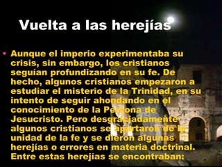 Vuelta a las herejías
• Aunque el imperio experimentaba su
crisis, sin embargo, los cristianos
seguían profundizando en su fe. De
hecho, algunos cristianos empezaron a
estudiar el misterio de la Trinidad, en su
intento de seguir ahondando en el
conocimiento de la Persona de
Jesucristo. Pero desgraciadamente
algunos cristianos se apartaron de la
unidad de la fe y se dieron algunas
herejías o errores en materia doctrinal.
Entre estas herejías se encontraban:
 