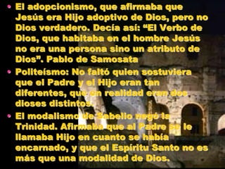 • El adopcionismo, que afirmaba que
Jesús era Hijo adoptivo de Dios, pero no
Dios verdadero. Decía así: “El Verbo de
Dios, que habitaba en el hombre Jesús
no era una persona sino un atributo de
Dios”. Pablo de Samosata
• Politeísmo: No faltó quien sostuviera
que el Padre y el Hijo eran tan
diferentes, que en realidad eran dos
dioses distintos.
• El modalismo de Sabelio negó la
Trinidad. Afirmaba que al Padre se le
llamaba Hijo en cuanto se había
encarnado, y que el Espíritu Santo no es
más que una modalidad de Dios.
 