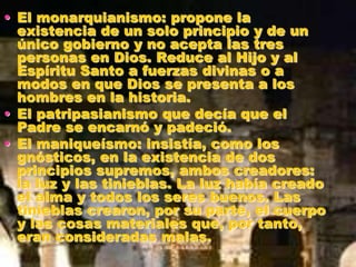 • El monarquianismo: propone la
existencia de un solo principio y de un
único gobierno y no acepta las tres
personas en Dios. Reduce al Hijo y al
Espíritu Santo a fuerzas divinas o a
modos en que Dios se presenta a los
hombres en la historia.
• El patripasianismo que decía que el
Padre se encarnó y padeció.
• El maniqueísmo: insistía, como los
gnósticos, en la existencia de dos
principios supremos, ambos creadores:
la luz y las tinieblas. La luz había creado
el alma y todos los seres buenos. Las
tinieblas crearon, por su parte, el cuerpo
y las cosas materiales que, por tanto,
eran consideradas malas.
 
