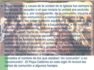  Signo sensible y causa de la unidad de la Iglesia fue siempre la
eucaristía. El pecador o el que rompía la unidad era excluido
de la eucaristía y, por consiguiente, de la comunión; incurría en
la pena de la ex-comunión. La comunión afianzaba a las
comunidades, les daba cohesión espiritual y apoyo mutuo; por
la comunión se sentían unidos a los apóstoles, a los mártires y
hermanos desconocidos. Incluso cuando debían
viajar, llevaban “carta de comunión” –salvoconducto- todos los
cristianos, incluso obispos y presbíteros. Esta carta de
comunión se llamaba también carta de hospitalidad y abría las
puertas en todo el imperio; el portador era recibido en la
comunidad, en la eucaristía y gozaba de alojamiento sin cargo
alguno. Estaban estas cartas respaldadas por listas completas
que los obispos remitían a todas las comunidades, donde
constaba el nombre de los que estaban “en comunión” o en
“excomunión”. El Papa Ceferino en este siglo III revocó las
cartas de comunión a algunos herejes.
 