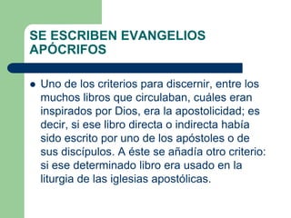 SE ESCRIBEN EVANGELIOS
APÓCRIFOS
 Uno de los criterios para discernir, entre los
muchos libros que circulaban, cuáles eran
inspirados por Dios, era la apostolicidad; es
decir, si ese libro directa o indirecta había
sido escrito por uno de los apóstoles o de
sus discípulos. A éste se añadía otro criterio:
si ese determinado libro era usado en la
liturgia de las iglesias apostólicas.
 