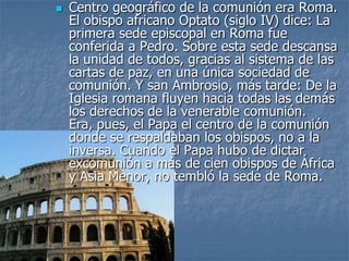 Centro geográfico de la comunión era Roma.
El obispo africano Optato (siglo IV) dice: La
primera sede episcopal en Roma fue
conferida a Pedro. Sobre esta sede descansa
la unidad de todos, gracias al sistema de las
cartas de paz, en una única sociedad de
comunión. Y san Ambrosio, más tarde: De la
Iglesia romana fluyen hacia todas las demás
los derechos de la venerable comunión.
Era, pues, el Papa el centro de la comunión
donde se respaldaban los obispos, no a la
inversa. Cuando el Papa hubo de dictar
excomunión a más de cien obispos de África
y Asia Menor, no tembló la sede de Roma.
 