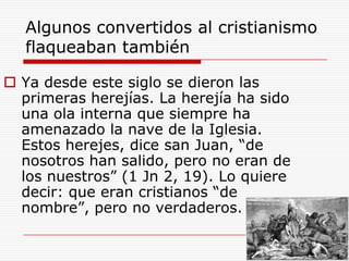 Algunos convertidos al cristianismo
flaqueaban también
 Ya desde este siglo se dieron las
primeras herejías. La herejía ha sido
una ola interna que siempre ha
amenazado la nave de la Iglesia.
Estos herejes, dice san Juan, “de
nosotros han salido, pero no eran de
los nuestros” (1 Jn 2, 19). Lo quiere
decir: que eran cristianos “de
nombre”, pero no verdaderos.
 