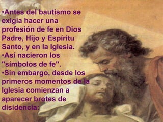 •Antes del bautismo se
exigía hacer una
profesión de fe en Dios
Padre, Hijo y Espíritu
Santo, y en la Iglesia.
•Así nacieron los
"símbolos de fe".
•Sin embargo, desde los
primeros momentos de la
Iglesia comienzan a
aparecer brotes de
disidencia:
 