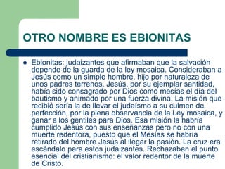 OTRO NOMBRE ES EBIONITAS
 Ebionitas: judaizantes que afirmaban que la salvación
depende de la guarda de la ley mosaica. Consideraban a
Jesús como un simple hombre, hijo por naturaleza de
unos padres terrenos. Jesús, por su ejemplar santidad,
había sido consagrado por Dios como mesías el día del
bautismo y animado por una fuerza divina. La misión que
recibió sería la de llevar el judaísmo a su culmen de
perfección, por la plena observancia de la Ley mosaica, y
ganar a los gentiles para Dios. Esa misión la habría
cumplido Jesús con sus enseñanzas pero no con una
muerte redentora, puesto que el Mesías se habría
retirado del hombre Jesús al llegar la pasión. La cruz era
escándalo para estos judaizantes. Rechazaban el punto
esencial del cristianismo: el valor redentor de la muerte
de Cristo.
 