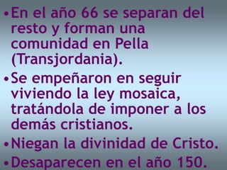 •En el año 66 se separan del
resto y forman una
comunidad en Pella
(Transjordania).
•Se empeñaron en seguir
viviendo la ley mosaica,
tratándola de imponer a los
demás cristianos.
•Niegan la divinidad de Cristo.
•Desaparecen en el año 150.
 