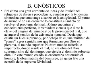 B. GNÓSTICOS
• Era como una gran corriente de ideas y de intuiciones
religiosas de diversa procedencia, aunadas por la tendencia
sincretista que tanto auge alcanzó en la antigüedad. El punto
de arranque de esa corriente lo constituía el anhelo de
resolver el problema del mal. ¿Cómo encontrar el
conocimiento perfecto, la verdadera ciencia que diese la
clave del enigma del mundo y de la presencia del mal, que
aclarase el sentido de la existencia humana? Decía que
existía un Dios supremo y, por debajo de él, una multitud de
“eones”, seres semidivinos que formaban con Dios el
pléroma, el mundo superior. Nuestro mundo material e
imperfecto, donde reside el mal, no era obra del Dios
supremo, sino del demiurgo, que ejercía el dominio sobre su
obra. En este mundo creado se encontraba desterrado el
hombre, la obra maestra del demiurgo, en quien late una
centella de la suprema Divinidad.
 