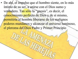• De ahí, el impulso que el hombre siente, en lo más
íntimo de su ser, a unirse con el Dios sumo y
verdadero. Tan sólo la “gnosis”, es decir, el
conocimiento perfecto de Dios y de sí mismo,
permitiría al hombre liberarse de los malignos
poderes mundanos y alcanzar el universo luminoso,
el pleroma del Dios Padre y Primer Principio
 