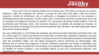 O juiz da 6ª Vara da Fazenda Pública do DF decidiu que “com efeito, da leitura das normas
editalícias, cabia aos ocupantes dos imóveis, no prazo de cinco dias úteis após a data do certame,
requerer o direito de preferência, não se verificando a obrigação da primeira ré em promover a
notificação pessoal dos ocupantes. Sucede, ainda, que o instrumento particular juntado pelo autor não
se enquadra nas exigências previstas no subitem 11.3, porquanto não possui caráter público e nem foi
reconhecido pela Terracap. Assim, não merecem prosperar os pedidos de anulação da licitação, no
tocante ao imóvel em questão, de ajustamento do preço do valor ofertado e de indenização pelos danos
decorrentes da desocupação”.
Um caso emblemático é o do Parque das Copaíbas, área de preservação ambiental, localizada entre a QL
26 e 28 do Lago Sul. O local, que deveria ser preservado, é tomado por ocupações irregulares. Há anos,
os moradores das quadras vizinhas brigam na justiça em prol da revitalização do parque, devastado pela
ação dos moradores ilegais, mas até agora conseguiram apenas promessas de desocupação. Vale
destacar que as normas que asseguram o Direito à Moradia constituem um direito a prestações, cujo
conteúdo pressupõe uma tarefa de concretização e de mediação do legislador ordinário, não conferindo
ao cidadão um direito imediato a uma prestação efetiva, já que não é diretamente aplicável, nem
exequível por si mesmo.
 