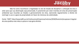 Não há como reconhecer a ilegalidade no ato do Estado de disciplinar a utilização da área e
zelar para que sua destinação seja preservada. É justamente por estar inserida em área de preservação
ambiental que incumbe ao Estado o gerenciamento da área, exercendo regularmente o direito de
restringir o uso e o gozo da propriedade em favor do interesse da coletividade.
Fonte: TJDFT http://www.tjdft.jus.br/institucional/imprensa/noticias/2018/fevereiro/ocupacao-irregular-
de-area-publica-nao-induz-a-posse-e-nao-gera-direitos
 