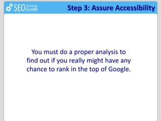 Step 3: Assure Accessibility 
You must do a proper analysis to 
find out if you really might have any 
chance to rank in the top of Google. 
 