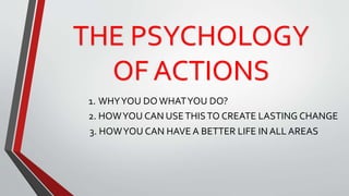 THE PSYCHOLOGY
OF ACTIONS
1. WHYYOU DO WHATYOU DO?
2. HOWYOU CAN USETHISTO CREATE LASTING CHANGE
3. HOWYOU CAN HAVE A BETTER LIFE IN ALL AREAS
 