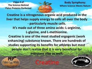 Creatine is a nitrogenous organic acid produced in the 
liver that helps supply energy to cells all over the body 
- particularly muscle cells. 
It’s made out of three amino acids: L-arginine, 
L-glycine, and L-methionine. 
Creatine is one of the most studied ergogenic (work 
enhancing) substance known. There are hundreds of 
studies supporting its benefits for athletes but most 
people don’t realize that it is very beneficial for 
everyone else as well. 
Video 4 of 
The Science Behind 
Paleo Proteins Perfected 
Body Symphony: 
Where Science Meets Nature 
Creatine 
 