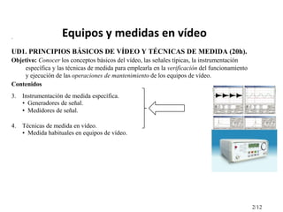 .

Equipos y medidas en vídeo

UD1. PRINCIPIOS BÁSICOS DE VÍDEO Y TÉCNICAS DE MEDIDA (20h).
Objetivo: Conocer los conceptos básicos del vídeo, las señales típicas, la instrumentación
específica y las técnicas de medida para emplearla en la verificación del funcionamiento
y ejecución de las operaciones de mantenimiento de los equipos de vídeo.
Contenidos
3. Instrumentación de medida específica.
• Generadores de señal.
• Medidores de señal.
4. Técnicas de medida en vídeo.
• Medida habituales en equipos de vídeo.

2/12

 