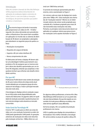 11 4134 4000 | blackbox.com.br/4k 2
Vídeo4K
ma enorme largura de banda é necessária
para proporcionar um vídeo em 4K – 10 Gbits/
segundo. Isto coloca demandas sem precedentes
sobre a infraestrutura. Para serem bem-sucedidos
em aplicações no mundo real, os sistemas de distri-
buição de 4K devem ser projetados e planejados
para abordarem as seguintes peças do quebra-ca-
beça:
• Resoluções incompatíveis
• Requisitos de Largura de Banda
• Suporte a 4K com várias interfaces AV
• Novos comprimentos de cabo
Os fabricantes de fontes e displays 4K devem ado-
tar uma abordagem holística para testarem seus
produtos a fim de assegurar que os mesmos este-
jam à altura dos desafios apresentados por um sis-
tema 4K integrado, evitando que projetistas e inte-
gradores tenham que enfrentar este desafio intimi-
dante sozinhos.
Por que 4K?
Profissionais ProAV devem estar cientes da evolução
do 4K, pois muito embora ele esteja sendo atual-
mente adotado por um pequeno grupo de entu-
siastas em tecnologia, o maior e principal mercado
não está muito atrás.
A tecnologia em displays está em evolução e aque-
les em 4K já estão sendo disponibilizados pela
maioria dos fabricantes. Os gigantes saltos em quali-
dade de resolução associada à queda de preços tor-
nam esta tecnologia muito atraente ao mercado
consumidor.
Visão Geral da Tecnologia 4K
O termo "4K" é usado para se referir aos sinais de
vídeo com uma resolução horizontal na ordem de
4.000 pixels (geralmente 3.840 pixels). As gerações
anteriores de resoluções de vídeo eram descritas
pela resolução vertical (ex.: 1080p refere-se a um
Introdução
Vídeo 4K, também chamado de Ultra Alta Definição
(UHD), proporciona beleza deslumbrante em
aplicações de sinalização digital e extensões de
vídeo. Como é o caso com todas as inovações
tecnológicas, ele apresenta questões que podem
complicar a implantação.
U
sinal com 1080 linhas verticais).
O aumento da resolução apresentado pelo 4K é
enorme, como caracterizado na Figura 1.
Um número cada vez maior de displays tem resolu-
ções entre 1080p e 4K. Estas resoluções são chama-
das de "resoluções tweener". Mesmo se um deter-
minado sistema não estiver sendo projetado para
conteúdo 4K, o hardware projetado para sinais 2K
não transmitirá estas resoluções mais altas.
Portanto, os princípios neste documento devem ser
aplicados em qualquer sistema que possa encon-
trar resoluções como aquelas ilustradas na Figura 2
Figura 1: Resoluções de vídeo.
1280 x 720 HD 720p
1920 x 1080 HD 1080i/1080p
UHD 3840 x 2160 (4K)
Ultra Alta Definição
Figura 2: Resoluções tweener.
1280x720HD720p
1920 x 1080 HD 1080i/1080p
UHD 3840 x 2160 (4K)
Ultra Alta Definição
Resolução Máxima para Switches 2K
Em algumas esferas profissionais, os termos 4K e Ultra
Alta Definição (UHD) tornaram-se um só, porém eles
não são intercambiáveis. No que diz respeito ao con-
sumidor, há muito pouca diferença na prática, mas
estes termos significam coisas diferentes.
De forma simples, 4K é um padrão de produção
profissional e de cinema.
UHD é o padrão para displays de consumidores e
de broadcast. Para melhor entender a tecnologia
4K, vamos analisar as peças do quebra-cabeça 4K.
 