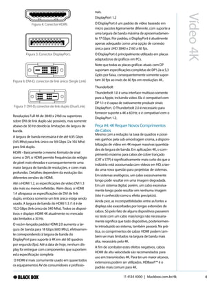 11 4134 4000 | blackbox.com.br/4k
Vídeo4K
4
Resoluções Full 4K de 3840 x 2160 ou superiores
sobre DVI de link duplo são possíveis, mas somente
abaixo de 30 Hz devido às limitações de largura de
banda.
A largura de banda necessária é de até 4,95 Gbps
(165 Mhz) para link único ou 9,9 Gbps (2x 165 Mhz)
para link duplo.
HDMI - Basicamente o mesmo formato de sinal
como o DVI, o HDMI permite frequências de relógio
de pixel mais elevadas e consequentemente uma
maior largura de banda de resoluções, e cores mais
profundas. Detalhes dependem da evolução das
diferentes versões do HDMI.
Até o HDMI 1.2, as especificações de vídeo DVI 1.3
são mais ou menos refletidas. Além disso, o HDMI
1.4 ultrapassa as especificações de DVI de link
duplo, embora somente um link único esteja sendo
usado. A largura de banda do HDMI 1.3 /1.4 é de
10,2 GBps (link único de 340 Mhz). Todos os disposi-
tivos e displays HDMI 4K atualmente no mercado
são limitados a 30 Hz.
O recém-lançado padrão HDMI 2.0 aumenta a lar-
gura de banda para 18 Gbps (600 Mhz), efetivamen-
te correspondendo à largura de banda do
DisplayPort para suporte à 4K em até 60 quadros
por segundo (fps). Até a data de hoje, nenhum dis-
play foi entregue com componentes que suportem
esta especificação completa
O HDMI é mais comumente usado em quase todos
os equipamentos AV de consumidores e profissio-
nais.
DisplayPort 1.2
O DisplayPort é um padrão de vídeo baseado em
micro pacotes ligeiramente diferente, com suporte a
uma largura de banda máxima de aproximadamen-
te 17 Gbps. Por padrão, o DisplayPort é atualmente
apenas adequado como uma opção de conexão
única para UHD 3840 x 2160 a 60 fps.
O DisplayPort é principalmente utilizado em placas
adaptadoras de gráficos em PCs.
Note que todas as placas gráficas atuais com DP
suportam especificações completas de DP1.2a a 5,3
Gpbs por faixa, consequentemente somente supor-
tam 30 fps ao invés de 60 fps em resoluções 4K..
Thunderbolt
Thunderbolt 1.0 é uma interface multiuso somente
para a Apple, incluindo vídeo. Ela é compatível com
DP 1.1 e é capaz de nativamente produzir sinais
DisplayPort. O Thunderbolt 2.0 é necessário para
fornecer suporte a 4K a 60 Hz, e é compatível com o
DisplayPort 1.2.
Peça #4: 4K Requer Novos Comprimentos
de Cabos
Mesmo com a redução na taxa de quadros e possí-
veis ganhos pela sub-amostragem croma, a disponi-
bilização de vídeo em 4K requer massivas quantida-
des de largura de banda. Em aplicações 4K, o com-
primento máximo para cabos de cobre trançado
(CAT x STP) é significativamente mais curto do que a
indústria está acostumada com vídeos em HD, crian-
do uma nova questão para projetistas de sistemas.
Em sistemas analógicos, um cabo excessivamente
longo pode resultar em uma imagem degradada.
Em um sistema digital, porém, um cabo excessiva-
mente longo pode resultar em nenhuma imagem
(isto é conhecido como o efeito precipício).
Ainda pior, as incompatibilidades entre as fontes e
displays são exacerbadas por longas extensões de
cabos. Só pelo fato de alguns dispositivos passarem
no teste com um cabo mais longo não necessaria-
mente significa que todo dispositivo, posteriormen-
te introduzido ao sistema, também passará. Na prá-
tica, os comprimentos de cabos HDMI podem tam-
bém ser mais limitados na largura de banda mais
alta, necessária pelo 4K.
A fim de combater estes efeitos negativos, cabos
HDMI de alta velocidade são recomendados para
uso em transmissões 4K. Para ter um maior alcance,
extensores podem ser utilizados. HDBaseT™ é o
padrão mais comum para 4K.
Figura 4: Conector HDMI.
Figura 5: Conector DisplayPort.
Figura 6: DVI-D, conector de link único (Single Link)
Figura 7: DVI-D, conector de link duplo (Dual Link)
 