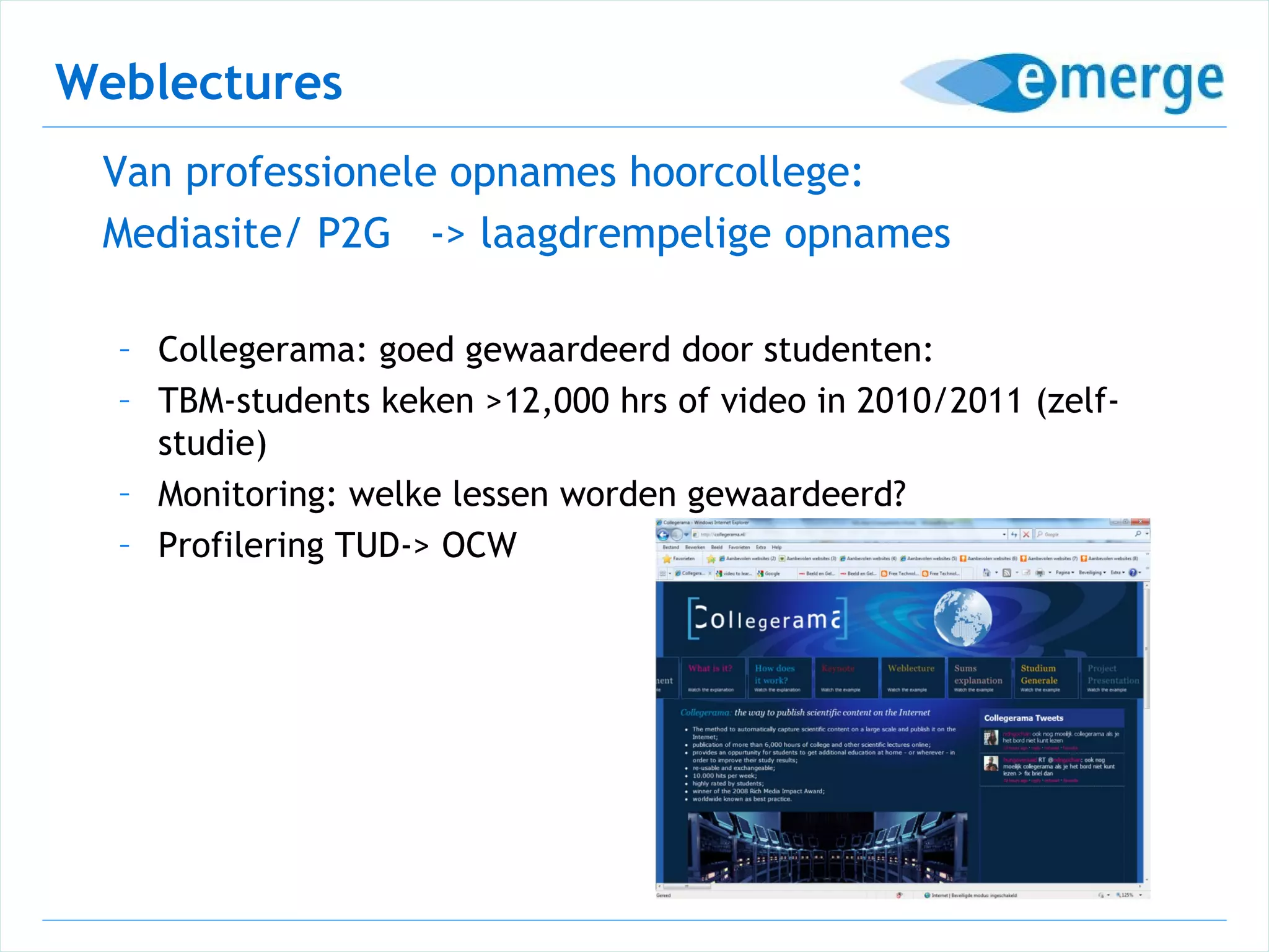 Weblectures
 Van professionele opnames hoorcollege:
 Mediasite/ P2G -> laagdrempelige opnames

  – Collegerama: goed gewaardeerd door studenten:
  – TBM-students keken >12,000 hrs of video in 2010/2011 (zelf-
    studie)
  – Monitoring: welke lessen worden gewaardeerd?
  – Profilering TUD-> OCW
 