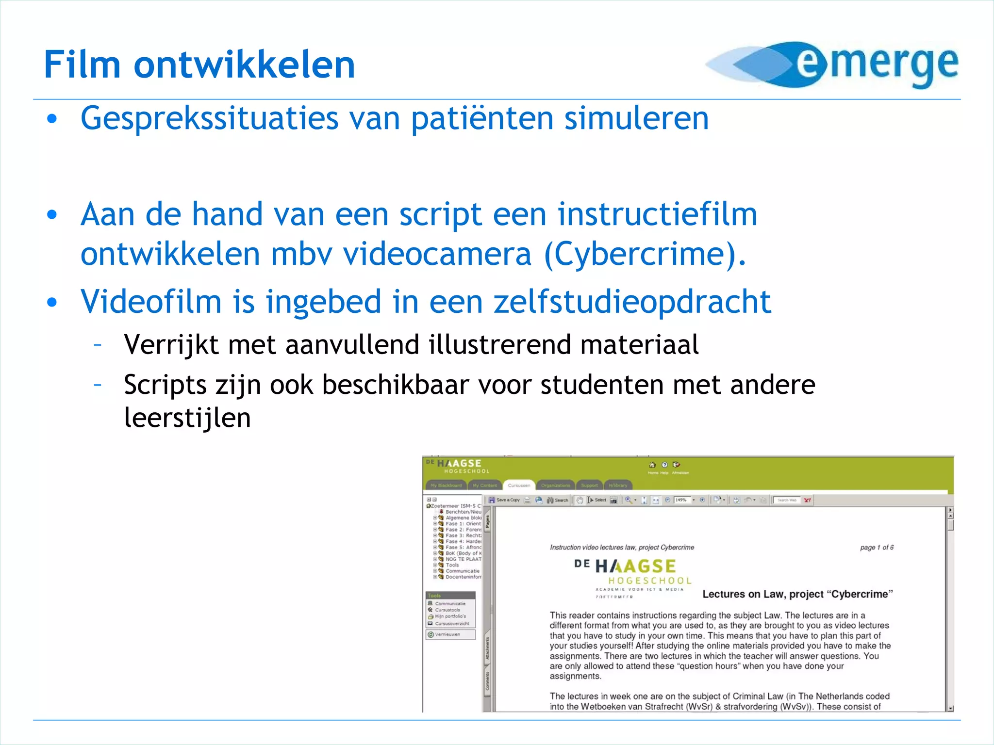 Film ontwikkelen
• Gesprekssituaties van patiënten simuleren

• Aan de hand van een script een instructiefilm
  ontwikkelen mbv videocamera (Cybercrime).
• Videofilm is ingebed in een zelfstudieopdracht
   – Verrijkt met aanvullend illustrerend materiaal
   – Scripts zijn ook beschikbaar voor studenten met andere
     leerstijlen
 