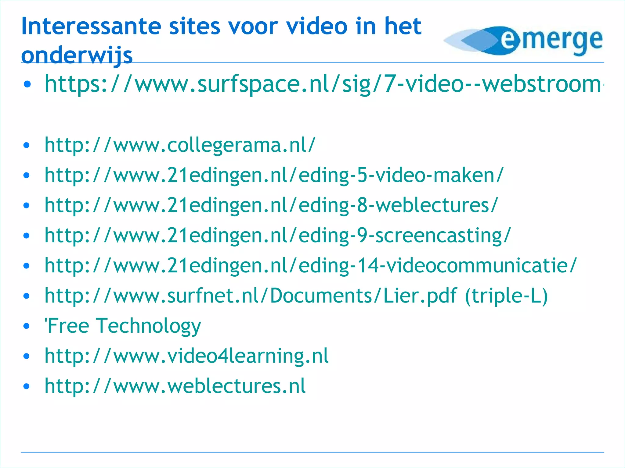 Interessante sites voor video in het
onderwijs
• https://www.surfspace.nl/sig/7-video--webstroom-en

•   http://www.collegerama.nl/
•   http://www.21edingen.nl/eding-5-video-maken/
•   http://www.21edingen.nl/eding-8-weblectures/
•   http://www.21edingen.nl/eding-9-screencasting/
•   http://www.21edingen.nl/eding-14-videocommunicatie/
•   http://www.surfnet.nl/Documents/Lier.pdf (triple-L)
•   'Free Technology
•   http://www.video4learning.nl
•   http://www.weblectures.nl
 