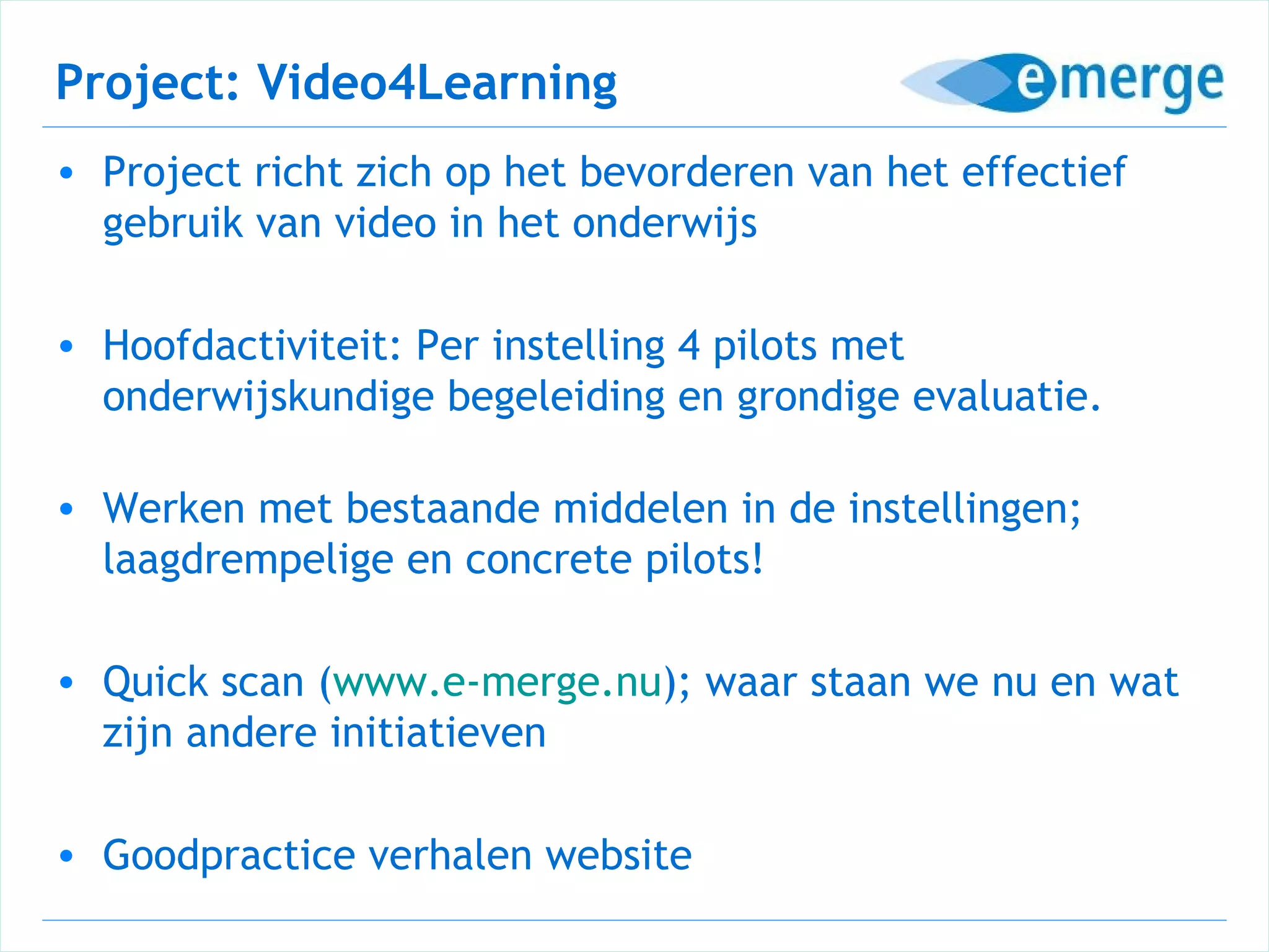 Project: Video4Learning
• Project richt zich op het bevorderen van het effectief
  gebruik van video in het onderwijs

• Hoofdactiviteit: Per instelling 4 pilots met
  onderwijskundige begeleiding en grondige evaluatie.

• Werken met bestaande middelen in de instellingen;
  laagdrempelige en concrete pilots!

• Quick scan (www.e-merge.nu); waar staan we nu en wat
  zijn andere initiatieven

• Goodpractice verhalen website
 