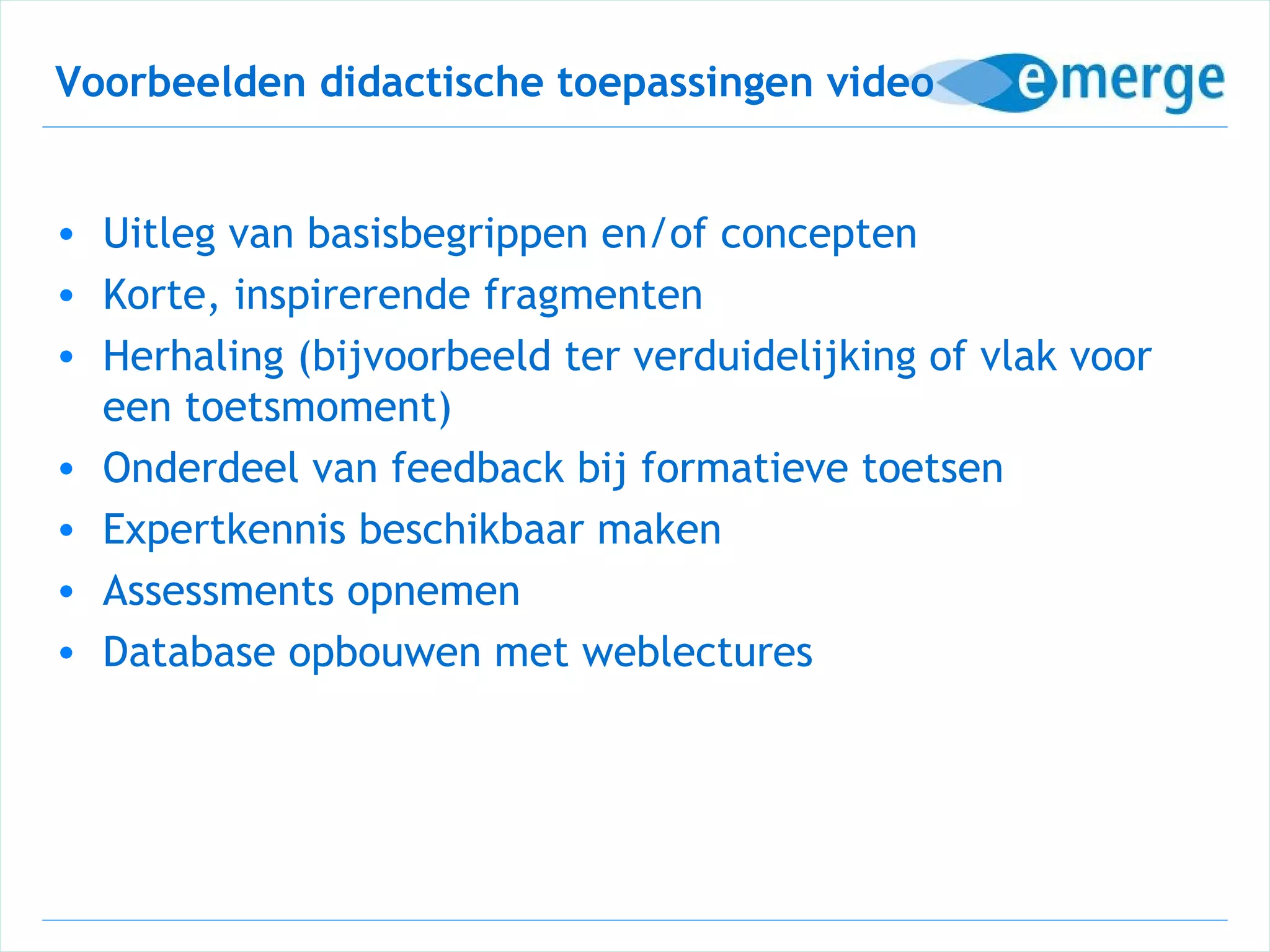 Voorbeelden didactische toepassingen video


• Uitleg van basisbegrippen en/of concepten
• Korte, inspirerende fragmenten
• Herhaling (bijvoorbeeld ter verduidelijking of vlak voor
  een toetsmoment)
• Onderdeel van feedback bij formatieve toetsen
• Expertkennis beschikbaar maken
• Assessments opnemen
• Database opbouwen met weblectures
 
