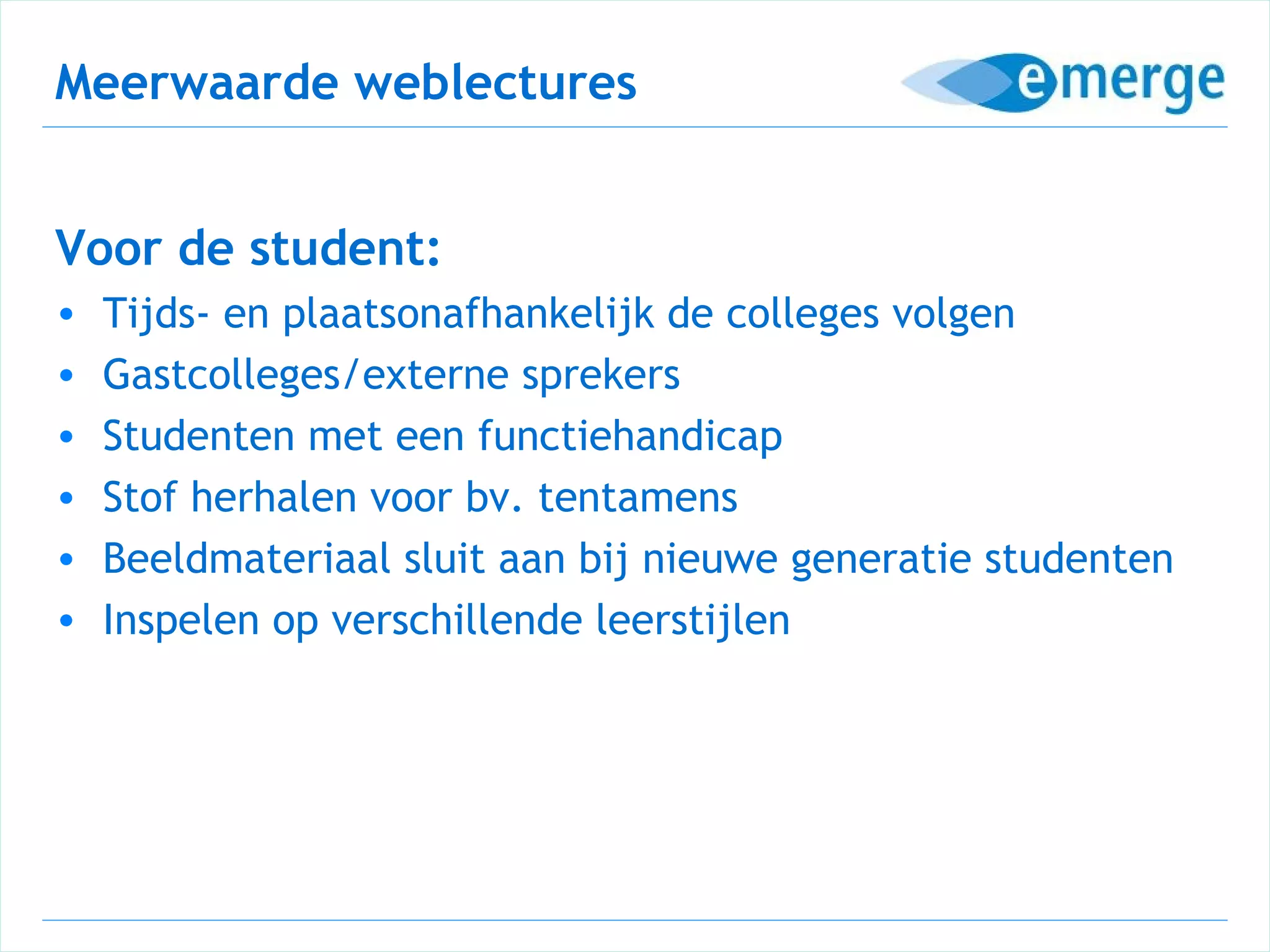 Meerwaarde weblectures


Voor de student:
•   Tijds- en plaatsonafhankelijk de colleges volgen
•   Gastcolleges/externe sprekers
•   Studenten met een functiehandicap
•   Stof herhalen voor bv. tentamens
•   Beeldmateriaal sluit aan bij nieuwe generatie studenten
•   Inspelen op verschillende leerstijlen
 