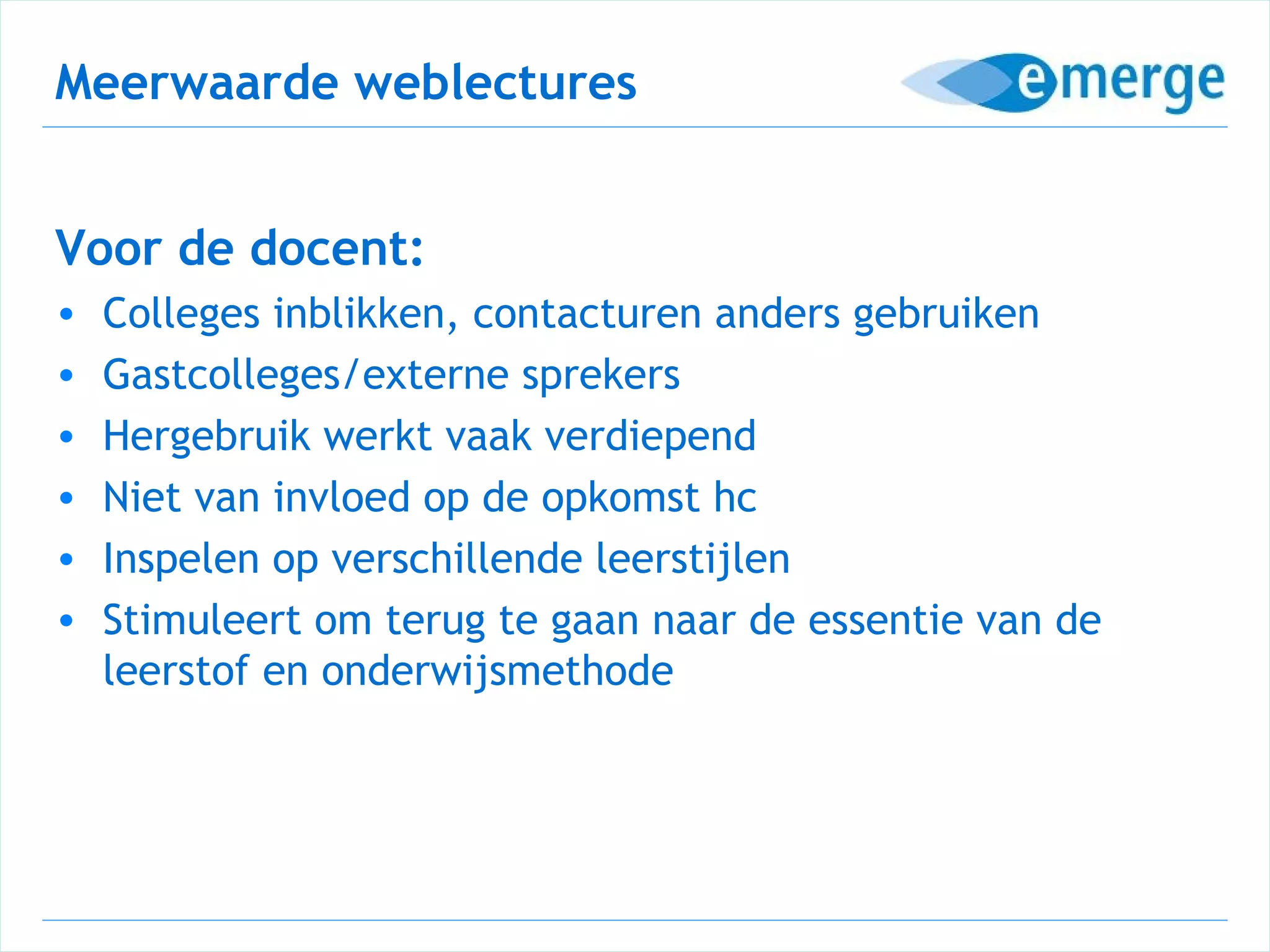 Meerwaarde weblectures


Voor de docent:
•   Colleges inblikken, contacturen anders gebruiken
•   Gastcolleges/externe sprekers
•   Hergebruik werkt vaak verdiepend
•   Niet van invloed op de opkomst hc
•   Inspelen op verschillende leerstijlen
•   Stimuleert om terug te gaan naar de essentie van de
    leerstof en onderwijsmethode
 