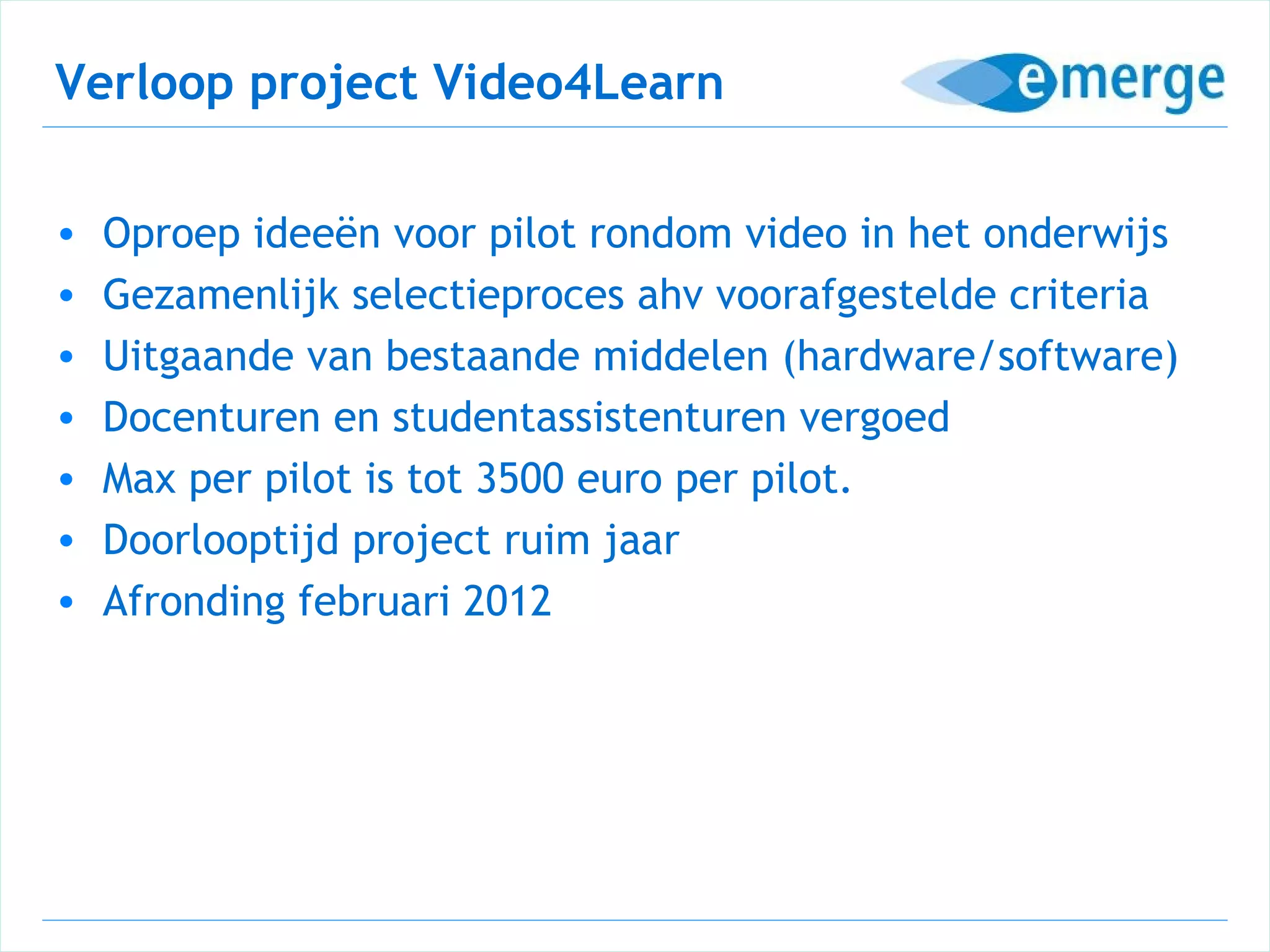 Verloop project Video4Learn

•   Oproep ideeën voor pilot rondom video in het onderwijs
•   Gezamenlijk selectieproces ahv voorafgestelde criteria
•   Uitgaande van bestaande middelen (hardware/software)
•   Docenturen en studentassistenturen vergoed
•   Max per pilot is tot 3500 euro per pilot.
•   Doorlooptijd project ruim jaar
•   Afronding februari 2012
 
