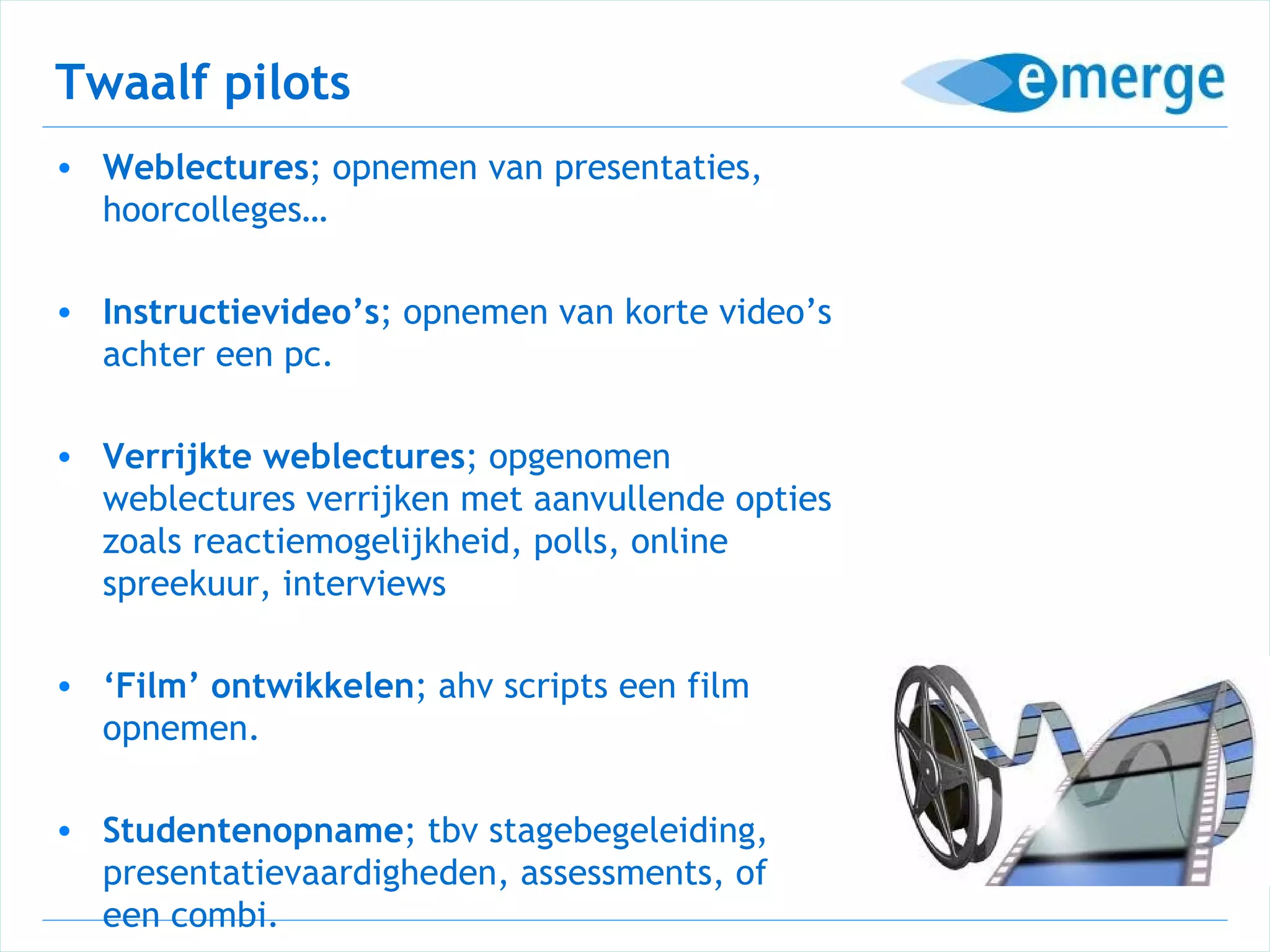 Twaalf pilots
• Weblectures; opnemen van presentaties,
  hoorcolleges…

• Instructievideo’s; opnemen van korte video’s
  achter een pc.

• Verrijkte weblectures; opgenomen
  weblectures verrijken met aanvullende opties
  zoals reactiemogelijkheid, polls, online
  spreekuur, interviews

• ‘Film’ ontwikkelen; ahv scripts een film
  opnemen.

• Studentenopname; tbv stagebegeleiding,
  presentatievaardigheden, assessments, of
  een combi.
 