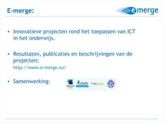 E-merge:


• Innovatieve projecten rond het toepassen van ICT
  in het onderwijs.

• Resultaten, publicaties en beschrijvingen van de
  projecten;
  http://www.e-merge.nu/


• Samenwerking:
 