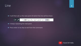 /AutoCAD Adda
Line 4
 It will then ask us the next point till which the line will be drawn.
 It keeps repeating the next point.
 Press enter or esc key to exit from the command.
 