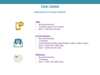 Use cases
Applications on textual datasets
SMS :
- No preprocessing
- 2 classes (spam / non spam)
- AUC = 0.96 with 50 rules
E-mails Reuters :
- No preprocessing
- 10 classes
- 4 sequential variables (organization / place / objet / corps)
- AUC = 0.975 with 1000 rules
- AUC = 0.935 with 50 rules
Wikipedia :
- No preprocessing
- 10 classes
- AUC = 0.991 with 2000 rules
 