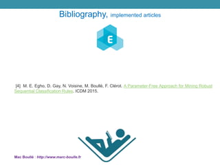 [4] M. E. Egho, D. Gay, N. Voisine, M. Boullé, F. Clérot. A Parameter-Free Approach for Mining Robust
Sequential Classification Rules. ICDM 2015.
Mac Boullé : http://www.marc-boulle.fr
Bibliography, implemented articles
 