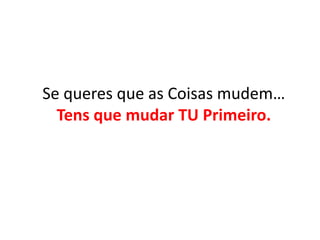 Se queres que as Coisas mudem… 
Tens que mudar TU Primeiro. 
 