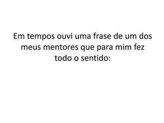 Em tempos ouvi uma frase de um dos 
meus mentores que para mim fez 
todo o sentido: 
 