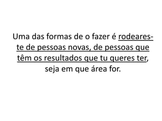 Uma das formas de o fazer é rodeares-te 
de pessoas novas, de pessoas que 
têm os resultados que tu queres ter, 
seja em que área for. 
 
