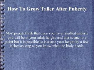 How To Grow Taller After Puberty



Most people think that once you have finished puberty
 you will be at your adult height, and that is true to a
point but it is possible to increase your height by a few
  inches as long as you know what the body needs.
 