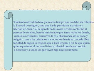 El Edicto de Milán
El primer fruto de esta reconciliación fue
"Habiendo advertido hace ya mucho tiempo que no debe ser cohibida
la libertad de religión, sino que ha de permitirse al arbitrio y
libertad de cada cual se ejercite en las cosas divinas conforme al
parecer de su alma, hemos sancionado que, tanto todos los demás,
cuanto los cristianos, conserven la fe y observancia de su secta y
religión... que a los cristianos y a todos los demás se conceda libre
facultad de seguir la religión que a bien tengan; a fin de que quien-
quiera que fuere el numen divino y celestial pueda ser propicio
a nosotros y a todos los que viven bajo nuestro imperio.
 
