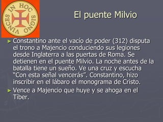 El puente Milvio
► Constantino ante el vacío de poder (312) disputa
el trono a Majencio conduciendo sus legiones
desde Inglaterra a las puertas de Roma. Se
detienen en el puente Milvio. La noche antes de la
batalla tiene un sueño. Ve una cruz y escucha
“Con esta señal vencerás”. Constantino, hizo
inscribir en el lábaro el monograma de Cristo.
► Vence a Majencio que huye y se ahoga en el
Tíber.
 