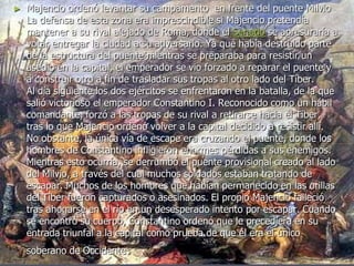 ► Majencio ordenó levantar su campamento en frente del puente Milvio
La defensa de esta zona era imprescindible si Majencio pretendía
mantener a su rival alejado de Roma, donde el Senado se apresuraría a
votar entregar la ciudad a su adversario. Ya que había destruido parte
de la estructura del puente mientras se preparaba para resistir un
asedio en la capital, el emperador se vio forzado a reparar el puente y
a construir otro a fin de trasladar sus tropas al otro lado del Tíber.
Al día siguiente los dos ejércitos se enfrentaron en la batalla, de la que
salió victorioso el emperador Constantino I. Reconocido como un hábil
comandante, forzó a las tropas de su rival a retirarse hacia el Tíber,
tras lo que Majencio ordenó volver a la capital decidido a resistir allí.
No obstante, la única vía de escape era cruzando el puente, donde los
hombres de Constantino infligieron enormes pérdidas a sus enemigos.
Mientras esto ocurría, se derrumbó el puente provisional creado al lado
del Milvio, a través del cual muchos soldados estaban tratando de
escapar. Muchos de los hombres que habían permanecido en las orillas
del Tíber fueron capturados o asesinados. El propio Majencio falleció
tras ahogarse en el río en un desesperado intento por escapar. Cuando
se encontró su cuerpo, Constantino ordenó que le precediera en su
entrada triunfal a la capital como prueba de que él era el único
soberano de Occidente.
 