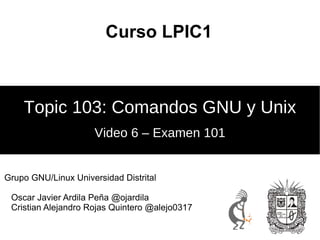 Curso LPIC1



    Topic 103: Comandos GNU y Unix
                     Video 6 – Examen 101


Grupo GNU/Linux Universidad Distrital

 Oscar Javier Ardila Peña @ojardila
 Cristian Alejandro Rojas Quintero @alejo0317
 