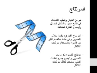 ‫المونتاج‬
•‫اللقطا‬ ‫وتنظيم‬ ‫اختيار‬ ‫فن‬ ‫هو‬‫ت‬
‫إ‬ ‫يكفل‬ ‫بما‬ ‫معين‬ ‫تتابع‬ ‫في‬‫يصال‬
‫للمشاهد‬ ‫الفكرة‬ ‫وإيضاح‬
•‫الفوري‬ ‫المونتاج‬:‫خالل‬ ‫يكون‬
‫ا‬ ‫استخدام‬ ‫حالة‬ ‫وفي‬ ‫التصوير‬‫كثر‬
‫حركات‬ ‫وباستخدام‬ ‫كاميرا‬ ‫من‬
‫االنتقال‬
•‫الفيديو‬ ‫مونتاج‬:‫بعد‬ ‫يكون‬
‫لقط‬ ‫جميع‬ ‫وتجميع‬ ‫التصوير‬‫ات‬
‫حركات‬ ‫كذلك‬ ‫وتستخدم‬ ‫الفيلم‬
‫االنتقال‬
 
