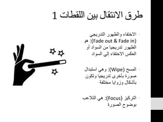 ‫اللقطات‬ ‫بين‬ ‫االنتقال‬ ‫طرق‬1
•‫التدريجي‬ ‫والظهور‬ ‫االختفاء‬
(Fade out & Fade in:)‫هو‬
‫أو‬ ‫السواد‬ ‫من‬ ‫تدريجيا‬ ‫الظهور‬
‫السواد‬ ‫إلي‬ ‫االختفاء‬ ‫العكس‬
•‫المسح‬(Wipe:)‫استبدال‬ ‫وهي‬
‫وتكون‬ ‫تدريجيا‬ ‫بأخرى‬ ‫صورة‬
‫مختلفة‬ ‫وزوايا‬ ‫بأشكال‬
•‫التركيز‬(Focus:)‫التالعب‬ ‫هي‬
‫الصورة‬ ‫بوضوح‬
 