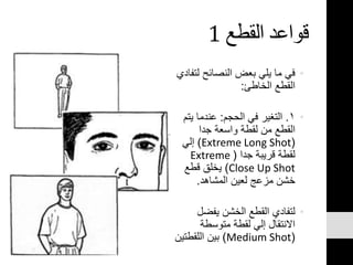 ‫القطع‬ ‫قواعد‬1
•‫ل‬ ‫النصائح‬ ‫بعض‬ ‫يلي‬ ‫ما‬ ‫في‬‫تفادي‬
‫الخاطئ‬ ‫القطع‬:
•١.‫الحجم‬ ‫في‬ ‫التغير‬:‫ي‬ ‫عندما‬‫تم‬
‫جدا‬ ‫واسعة‬ ‫لقطة‬ ‫من‬ ‫القطع‬
(Extreme Long Shot)‫إلي‬
‫جدا‬ ‫قريبة‬ ‫لقطة‬(Extreme
Close Up Shot)‫قطع‬ ‫يخلق‬
‫المشاهد‬ ‫لعين‬ ‫مزعج‬ ‫خشن‬.
•‫يفضل‬ ‫الخشن‬ ‫القطع‬ ‫لتفادي‬
‫متوسطة‬ ‫لقطة‬ ‫إلي‬ ‫االنتقال‬
(Medium Shot)‫اللقطت‬ ‫بين‬‫ين‬
 