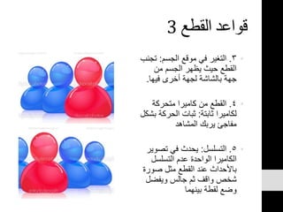 ‫القطع‬ ‫قواعد‬3
•٣.‫الجسم‬ ‫موقع‬ ‫في‬ ‫التغير‬:‫ت‬‫جنب‬
‫من‬ ‫الجسم‬ ‫يظهر‬ ‫حيث‬ ‫القطع‬
‫فيها‬ ‫أخرى‬ ‫لجهة‬ ‫بالشاشة‬ ‫جهة‬.
•٤.‫متحركة‬ ‫كاميرا‬ ‫من‬ ‫القطع‬
‫ثابتة‬ ‫لكاميرا‬:‫الحركة‬ ‫ثبات‬‫بشكل‬
‫المشاهد‬ ‫يربك‬ ‫مفاجئ‬
•٥.‫التسلسل‬:‫تص‬ ‫في‬ ‫يحدث‬‫وير‬
‫التسلسل‬ ‫عدم‬ ‫الواحدة‬ ‫الكاميرا‬
‫صور‬ ‫مثل‬ ‫القطع‬ ‫عند‬ ‫باألحداث‬‫ة‬
‫ويفض‬ ‫جالس‬ ‫ثم‬ ‫واقف‬ ‫شخص‬‫ل‬
‫بينهما‬ ‫لقطة‬ ‫وضع‬
 