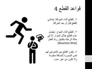 ‫القطع‬ ‫قواعد‬4
•٦.‫الحركة‬ ‫أثناء‬ ‫القطع‬:‫تحاشي‬
‫الحركة‬ ‫بعد‬ ‫أو‬ ‫قبل‬ ‫القطع‬.
•٧.‫الحوار‬ ‫أثناء‬ ‫القطع‬:‫يفضل‬
‫في‬ ‫إال‬ ‫الحوار‬ ‫خالل‬ ‫القطع‬ ‫عدم‬
‫الفعل‬ ‫ردة‬ ‫بإظهار‬ ‫الرغبة‬ ‫حالة‬
(Reaction Shot)
•٨.‫كاميرتي‬ ‫بين‬ ‫القطع‬ ‫يكون‬‫لهم‬ ‫ن‬
‫معلومة‬ ‫إلضافة‬ ‫الصورة‬ ‫نفس‬
‫سبب‬ ‫غير‬ ‫من‬ ‫تكون‬ ‫وال‬.
 