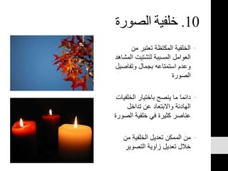 10.‫الصورة‬ ‫خلفية‬
•‫من‬ ‫تعتبر‬ ‫المكتظة‬ ‫الخلفية‬
‫ال‬ ‫لتشتيت‬ ‫المسببة‬ ‫العوامل‬‫مشاهد‬
‫وتفاص‬ ‫بجمال‬ ‫استمتاعه‬ ‫وعدم‬‫يل‬
‫الصورة‬
•‫الخلف‬ ‫باختيار‬ ‫ينصح‬ ‫ما‬ ‫دائما‬‫يات‬
‫تداخل‬ ‫عن‬ ‫واالبتعاد‬ ‫الهادئة‬
‫الص‬ ‫خلفية‬ ‫في‬ ‫كثيرة‬ ‫عناصر‬‫ورة‬
•‫من‬ ‫الخلفية‬ ‫تعديل‬ ‫الممكن‬ ‫من‬
‫التصوير‬ ‫زاوية‬ ‫تعديل‬ ‫خالل‬
 